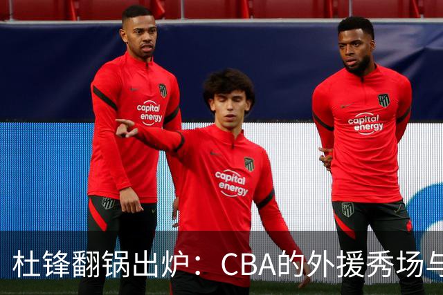 杜锋翻锅出炉：CBA的外援秀场与本土球员的围观剧